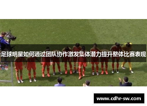 足球明星如何通过团队协作激发集体潜力提升整体比赛表现